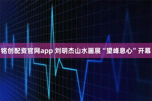 铭创配资官网app 刘明杰山水画展“望峰息心”开幕
