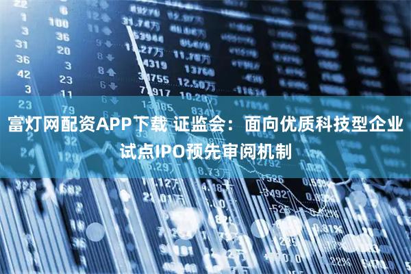 富灯网配资APP下载 证监会：面向优质科技型企业试点IPO预先审阅机制