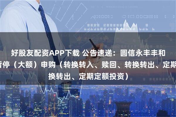 好股友配资APP下载 公告速递：圆信永丰丰和基金基金暂停（大额）申购（转换转入、赎回、转换转出、定期定额投资）