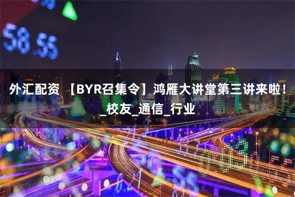 外汇配资 【BYR召集令】鸿雁大讲堂第三讲来啦！_校友_通信_行业