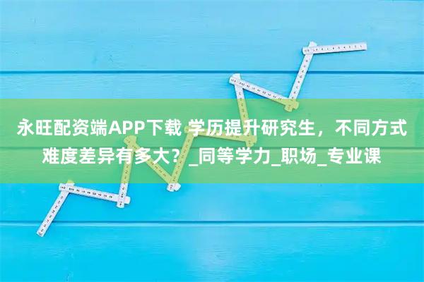 永旺配资端APP下载 学历提升研究生，不同方式难度差异有多大？_同等学力_职场_专业课