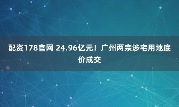 配资178官网 24.96亿元！广州两宗涉宅用地底价成交