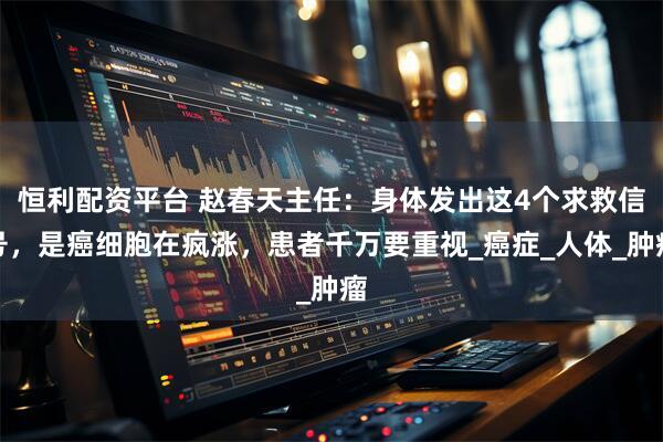 恒利配资平台 赵春天主任：身体发出这4个求救信号，是癌细胞在疯涨，患者千万要重视_癌症_人体_肿瘤