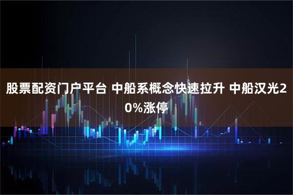 股票配资门户平台 中船系概念快速拉升 中船汉光20%涨停