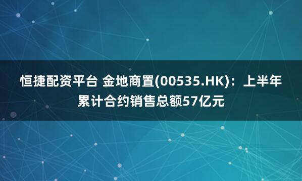 恒捷配资平台 金地商置(00535.HK)：上半年累计合约销售总额57亿元