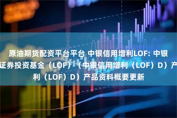 原油期货配资平台平台 中银信用增利LOF: 中银信用增利债券型证券投资基金（LOF）（中银信用增利（LOF）D）产品资料概要更新