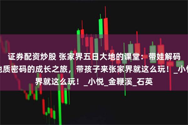 证券配资炒股 张家界五日大地的课堂：带娃解码张家界亿万年地质密码的成长之旅，带孩子来张家界就这么玩！_小悦_金鞭溪_石英