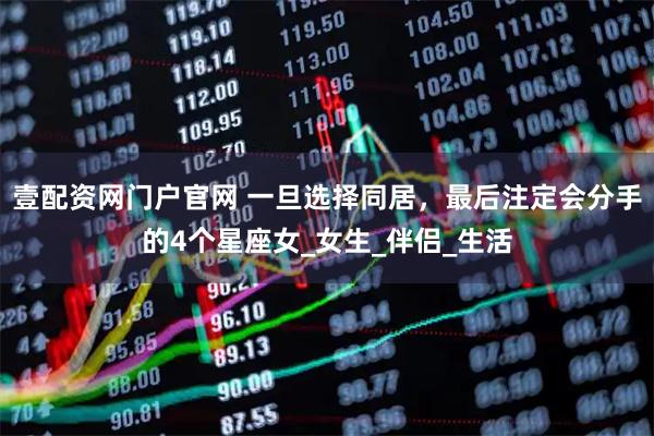 壹配资网门户官网 一旦选择同居，最后注定会分手的4个星座女_女生_伴侣_生活