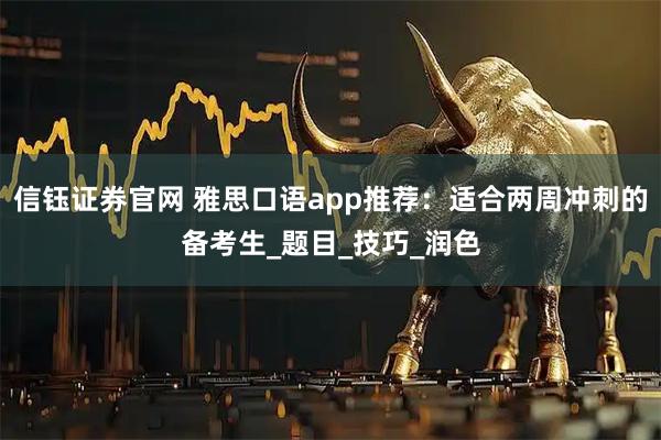 信钰证券官网 雅思口语app推荐：适合两周冲刺的备考生_题目_技巧_润色