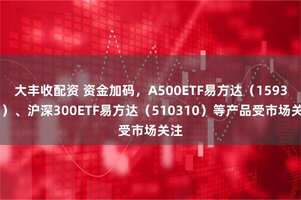 大丰收配资 资金加码，A500ETF易方达（159361）、沪深300ETF易方达（510310）等产品受市场关注