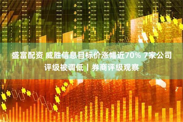 盛富配资 威胜信息目标价涨幅近70% 7家公司评级被调低丨券商评级观察