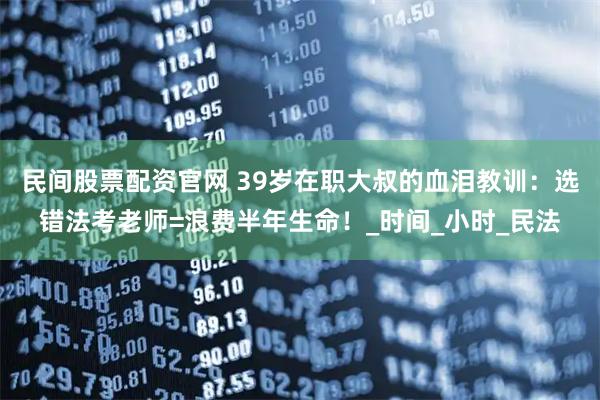 民间股票配资官网 39岁在职大叔的血泪教训：选错法考老师=浪费半年生命！_时间_小时_民法