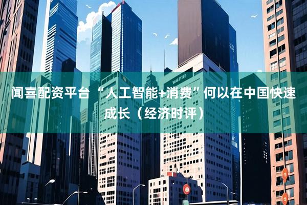 闻喜配资平台 “人工智能+消费”何以在中国快速成长（经济时评）