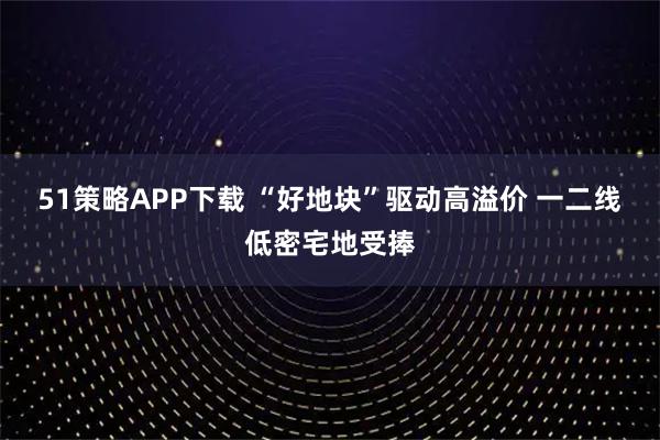 51策略APP下载 “好地块”驱动高溢价 一二线低密宅地受捧