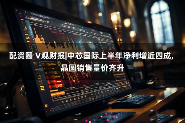 配资圈 V观财报|中芯国际上半年净利增近四成, 晶圆销售量价齐升