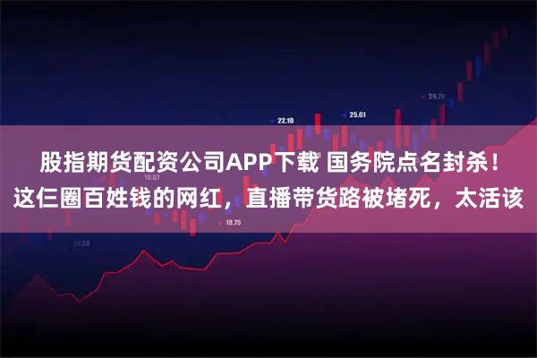 股指期货配资公司APP下载 国务院点名封杀！这仨圈百姓钱的网红，直播带货路被堵死，太活该