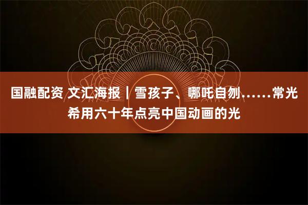 国融配资 文汇海报|雪孩子、哪吒自刎……常光希用六十年点亮中国动画的光
